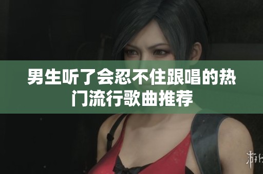 男生听了会忍不住跟唱的热门流行歌曲推荐