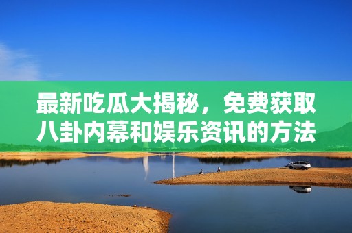 最新吃瓜大揭秘，免费获取八卦内幕和娱乐资讯的方法分享