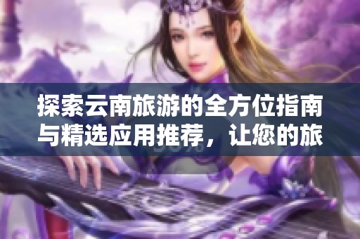 探索云南旅游的全方位指南与精选应用推荐，让您的旅程更精彩