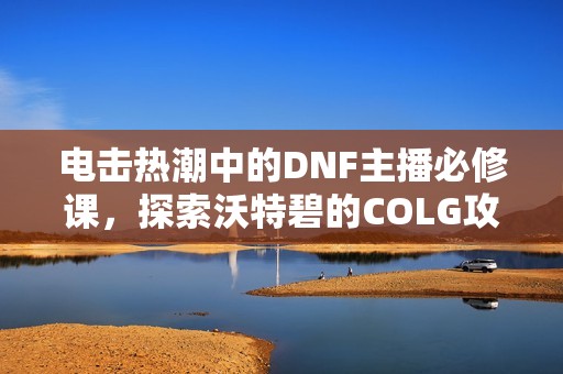 电击热潮中的DNF主播必修课，探索沃特碧的COLG攻略世界