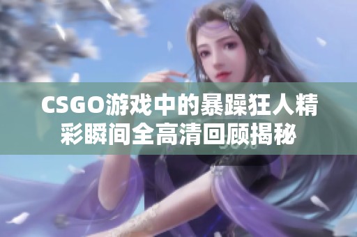 CSGO游戏中的暴躁狂人精彩瞬间全高清回顾揭秘