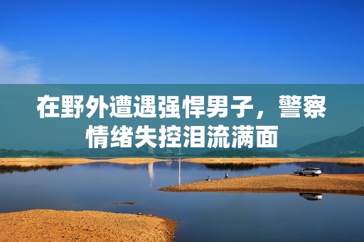 在野外遭遇强悍男子，警察情绪失控泪流满面