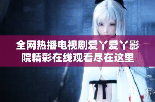 全网热播电视剧爱丫爱丫影院精彩在线观看尽在这里