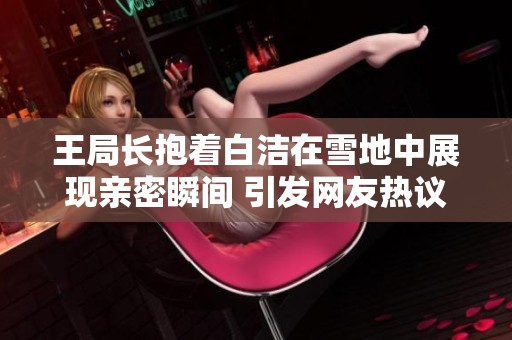 王局长抱着白洁在雪地中展现亲密瞬间 引发网友热议