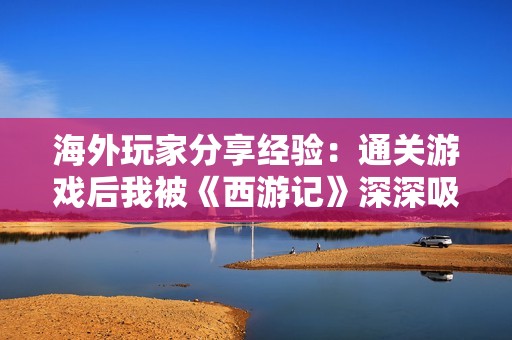 海外玩家分享经验：通关游戏后我被《西游记》深深吸引