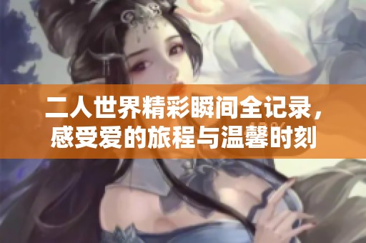 二人世界精彩瞬间全记录，感受爱的旅程与温馨时刻