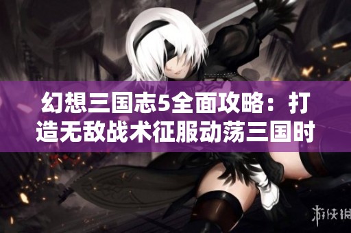 幻想三国志5全面攻略：打造无敌战术征服动荡三国时代