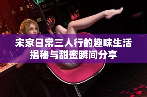 宋家日常三人行的趣味生活揭秘与甜蜜瞬间分享
