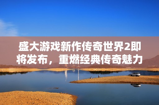 盛大游戏新作传奇世界2即将发布，重燃经典传奇魅力
