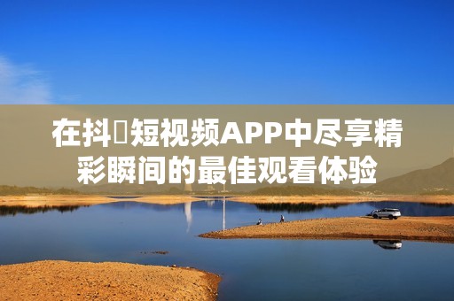在抖抈短视频APP中尽享精彩瞬间的最佳观看体验