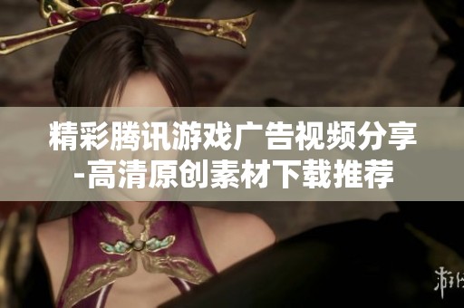精彩腾讯游戏广告视频分享-高清原创素材下载推荐