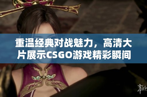 重温经典对战魅力，高清大片展示CSGO游戏精彩瞬间