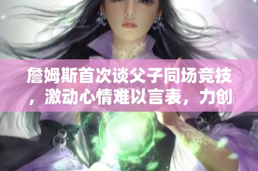 詹姆斯首次谈父子同场竞技，激动心情难以言表，力创历史时刻