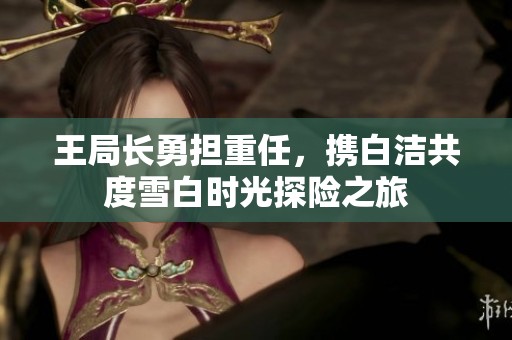 王局长勇担重任，携白洁共度雪白时光探险之旅