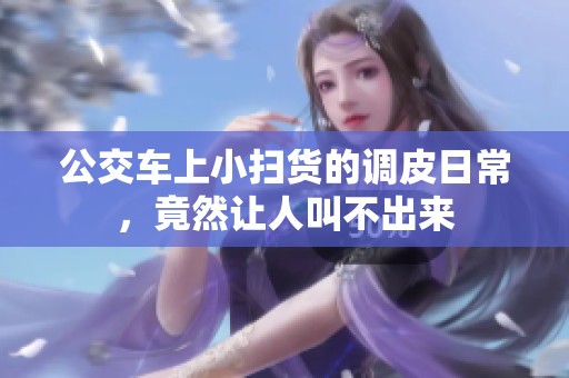 公交车上小扫货的调皮日常，竟然让人叫不出来