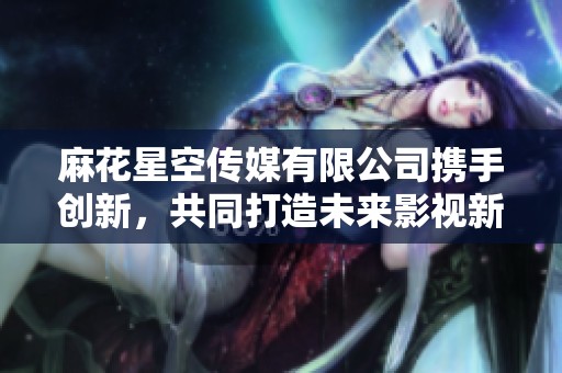 麻花星空传媒有限公司携手创新，共同打造未来影视新梦想