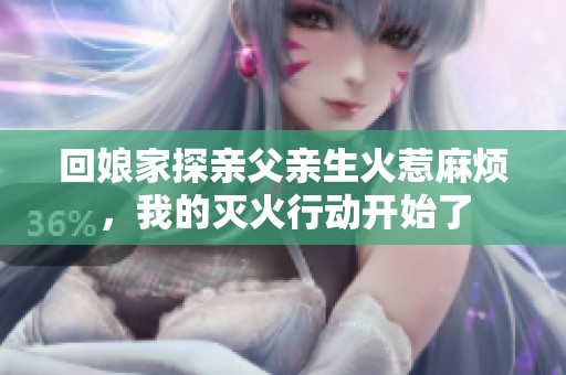 回娘家探亲父亲生火惹麻烦，我的灭火行动开始了