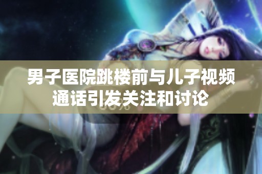 男子医院跳楼前与儿子视频通话引发关注和讨论