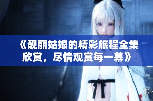 《靓丽姑娘的精彩旅程全集欣赏，尽情观赏每一幕》