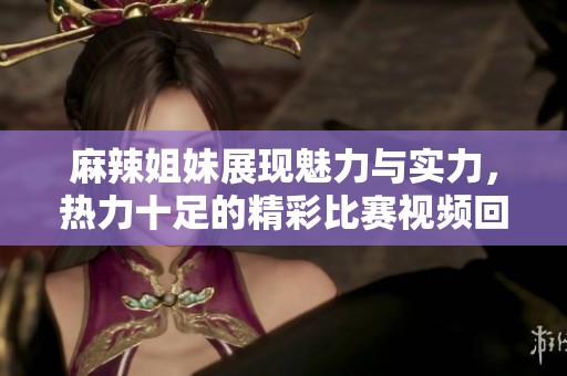 麻辣姐妹展现魅力与实力，热力十足的精彩比赛视频回顾