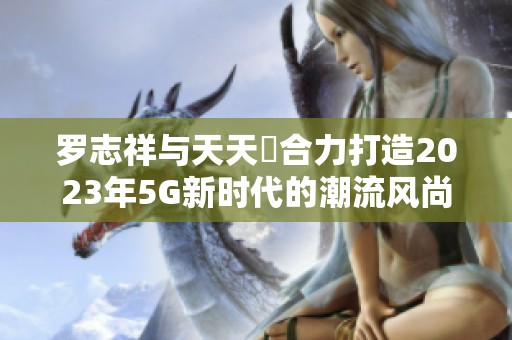 罗志祥与天天奭合力打造2023年5G新时代的潮流风尚