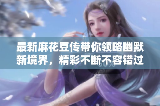 最新麻花豆传带你领略幽默新境界，精彩不断不容错过