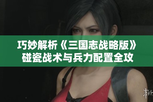 巧妙解析《三国志战略版》 碰瓷战术与兵力配置全攻略