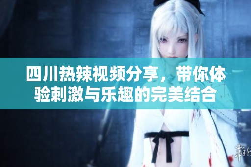 四川热辣视频分享，带你体验刺激与乐趣的完美结合