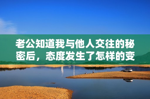 老公知道我与他人交往的秘密后，态度发生了怎样的变化？