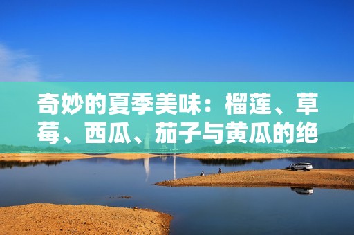奇妙的夏季美味：榴莲、草莓、西瓜、茄子与黄瓜的绝妙搭配
