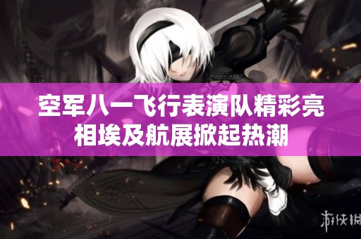 空军八一飞行表演队精彩亮相埃及航展掀起热潮