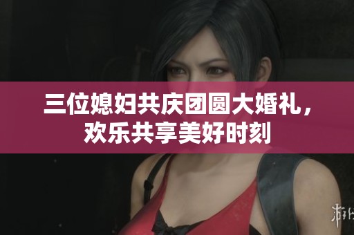 三位媳妇共庆团圆大婚礼，欢乐共享美好时刻