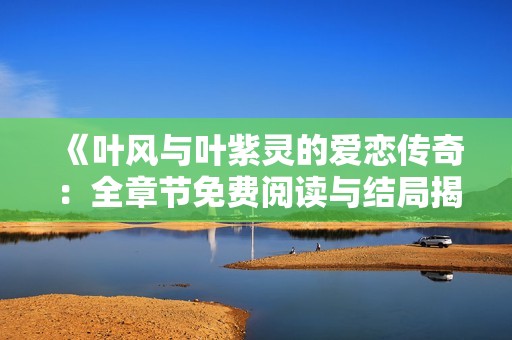 《叶风与叶紫灵的爱恋传奇：全章节免费阅读与结局揭秘》