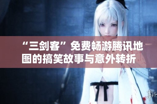 “三剑客”免费畅游腾讯地图的搞笑故事与意外转折