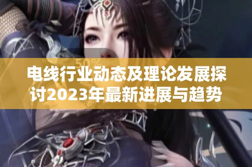 电线行业动态及理论发展探讨2023年最新进展与趋势分析