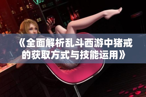 《全面解析乱斗西游中猪戒的获取方式与技能运用》