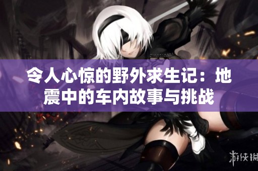 令人心惊的野外求生记：地震中的车内故事与挑战