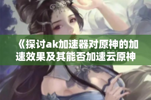 《探讨ak加速器对原神的加速效果及其能否加速云原神》