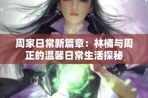 周家日常新篇章：林楠与周正的温馨日常生活探秘