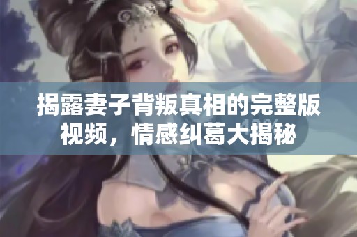 揭露妻子背叛真相的完整版视频，情感纠葛大揭秘