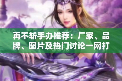 再不斩手办推荐：厂家、品牌、图片及热门讨论一网打尽