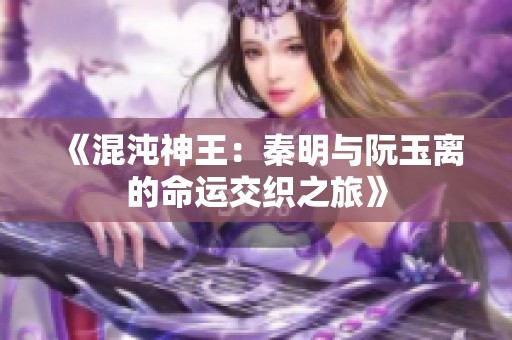 《混沌神王：秦明与阮玉离的命运交织之旅》