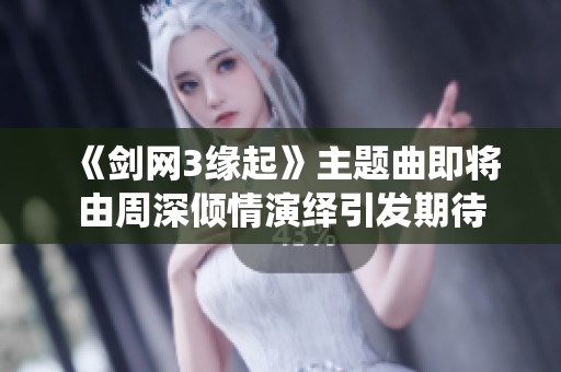 《剑网3缘起》主题曲即将由周深倾情演绎引发期待