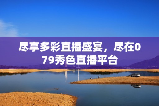 尽享多彩直播盛宴，尽在079秀色直播平台