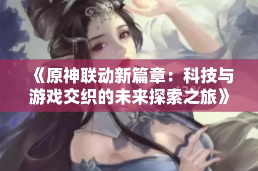 《原神联动新篇章：科技与游戏交织的未来探索之旅》