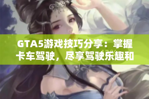 GTA5游戏技巧分享：掌握卡车驾驶，尽享驾驶乐趣和畅快体验