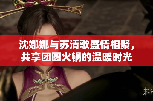 沈娜娜与苏清歌盛情相聚，共享团圆火锅的温暖时光