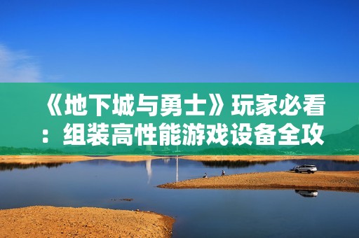 《地下城与勇士》玩家必看：组装高性能游戏设备全攻略