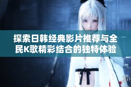 探索日韩经典影片推荐与全民K歌精彩结合的独特体验