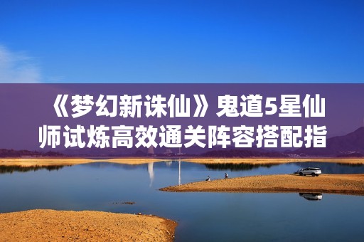 《梦幻新诛仙》鬼道5星仙师试炼高效通关阵容搭配指南